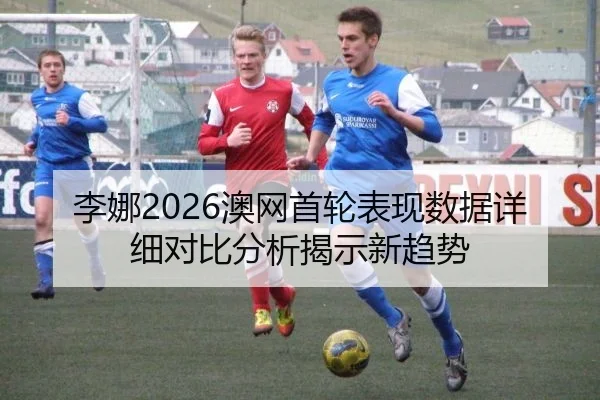 李娜2026澳网首轮表现数据详细对比分析揭示新趋势