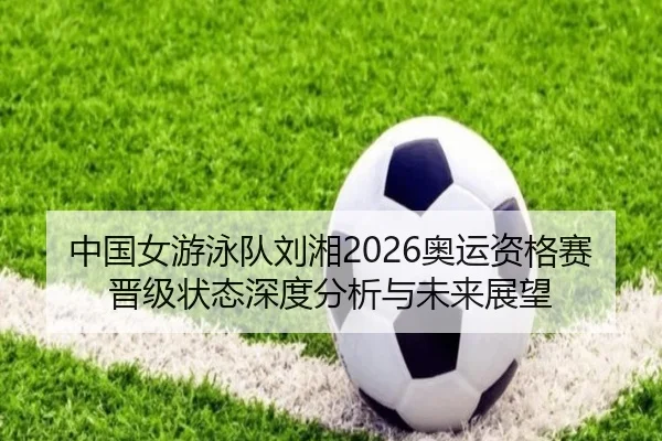 中国女游泳队刘湘2026奥运资格赛晋级状态深度分析与未来展望